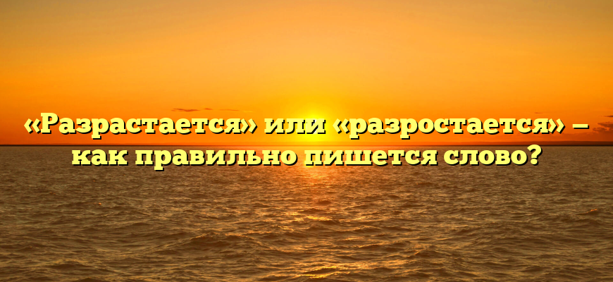 «Разрастается» или «разростается» — как правильно пишется слово?