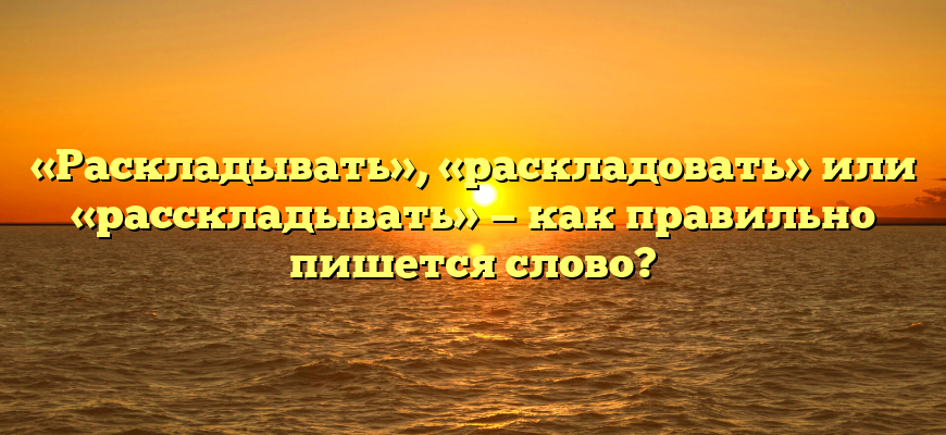 «Раскладывать», «раскладовать» или «расскладывать» — как правильно пишется слово?