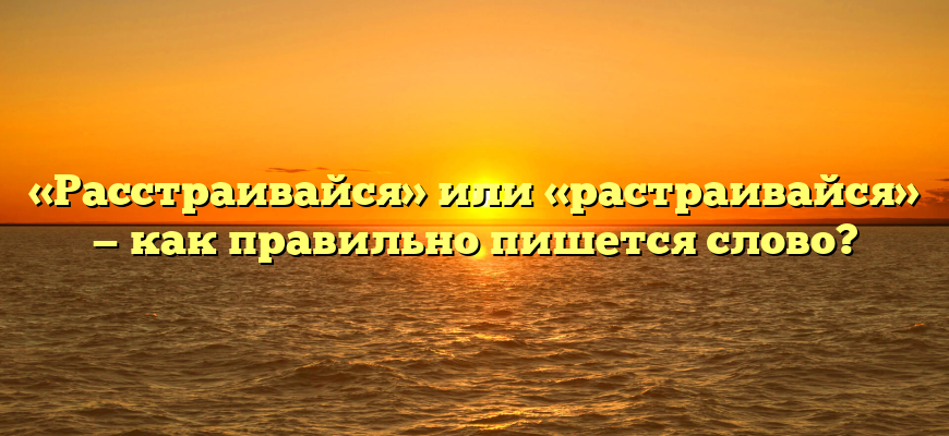 «Расстраивайся» или «растраивайся» — как правильно пишется слово?