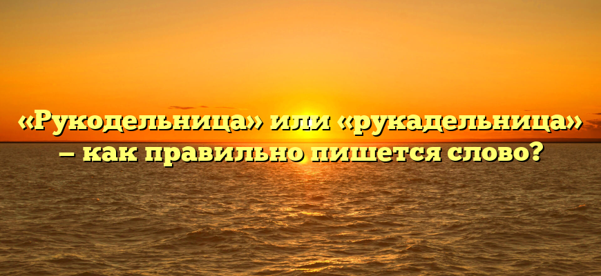 «Рукодельница» или «рукадельница» — как правильно пишется слово?