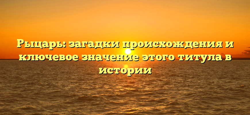 Рыцарь: загадки происхождения и ключевое значение этого титула в истории