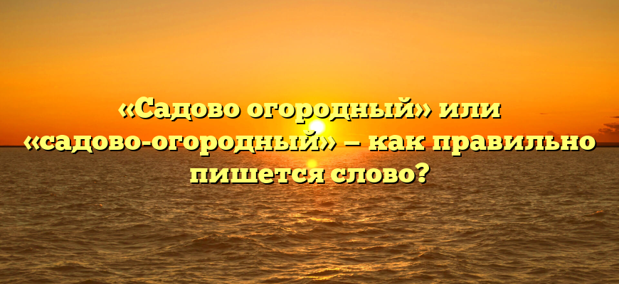 «Садово огородный» или «садово-огородный» — как правильно пишется слово?