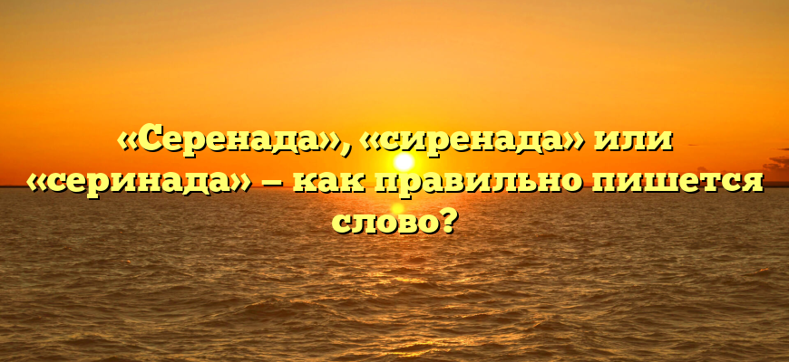«Серенада», «сиренада» или «серинада» — как правильно пишется слово?