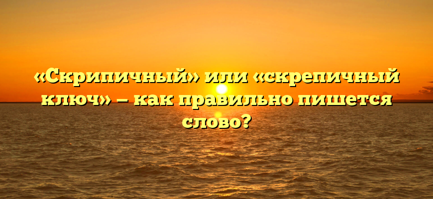 «Скрипичный» или «скрепичный ключ» — как правильно пишется слово?