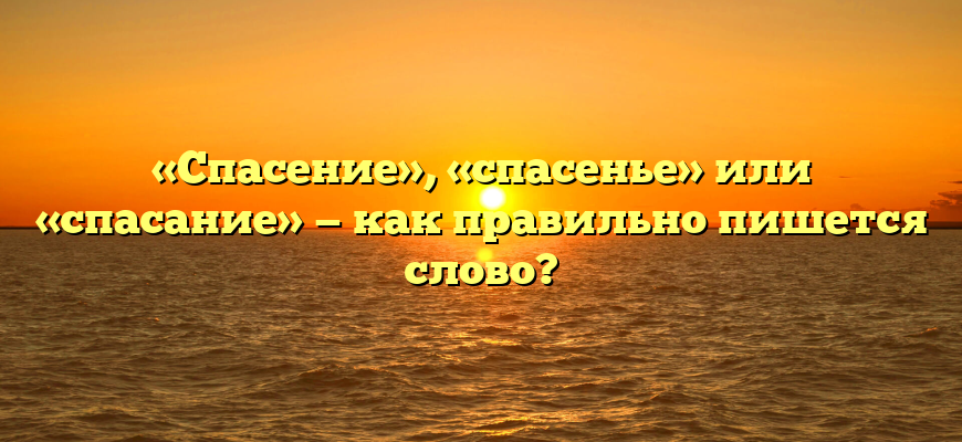 «Спасение», «спасенье» или «спасание» — как правильно пишется слово?