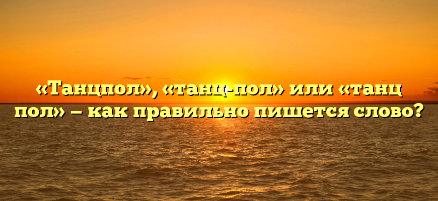 «Танцпол», «танц-пол» или «танц пол» — как правильно пишется слово?