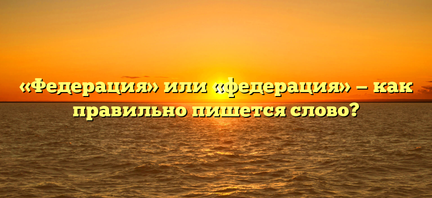 «Федерация» или «федерация» — как правильно пишется слово?