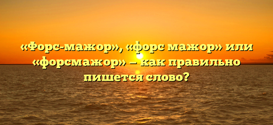 «Форс-мажор», «форс мажор» или «форсмажор» — как правильно пишется слово?