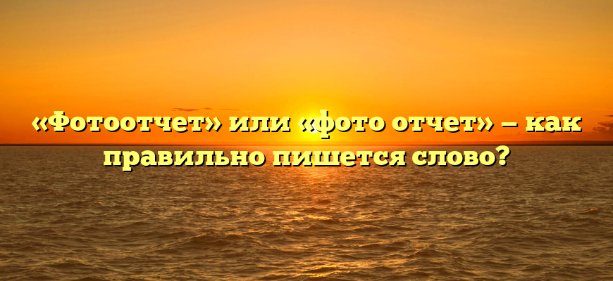 «Фотоотчет» или «фото отчет» — как правильно пишется слово?