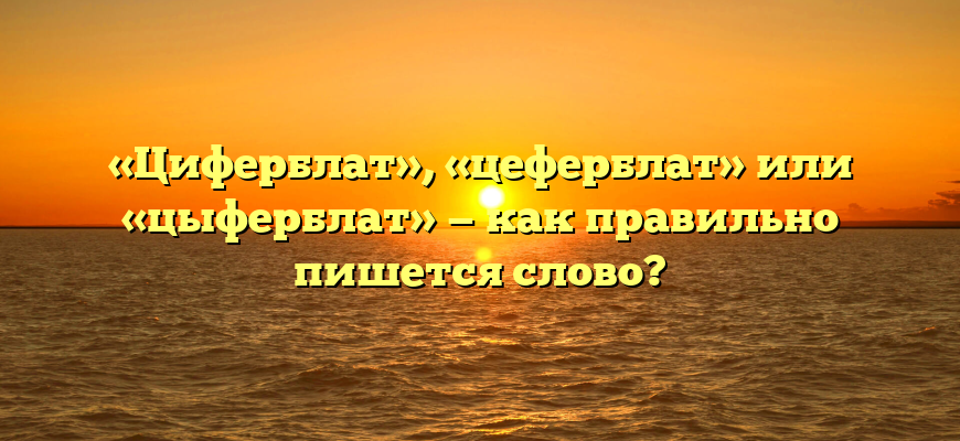 «Циферблат», «цеферблат» или «цыферблат» — как правильно пишется слово?