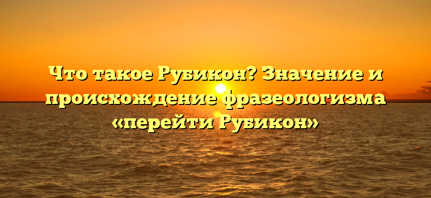 Что такое Рубикон? Значение и происхождение фразеологизма «перейти Рубикон»