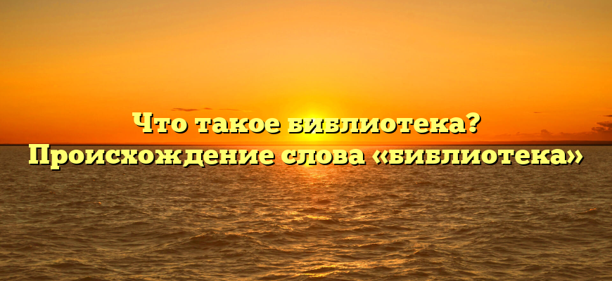 Что такое библиотека? Происхождение слова «библиотека»