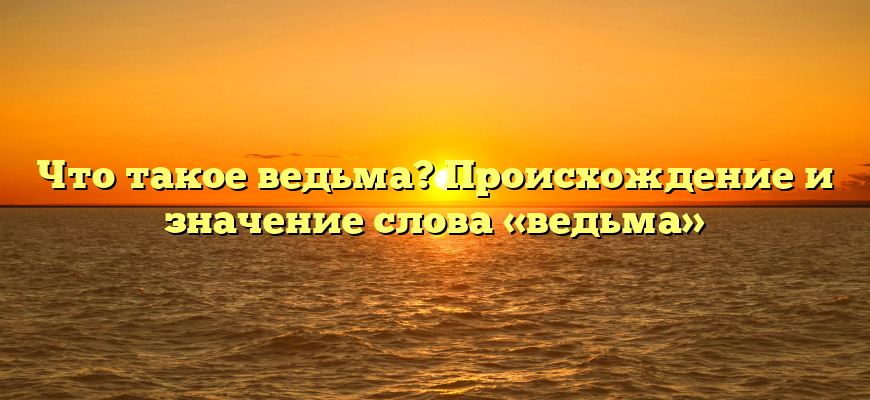 Что такое ведьма? Происхождение и значение слова «ведьма»