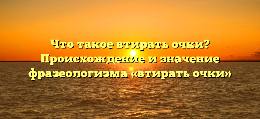 Что такое втирать очки? Происхождение и значение фразеологизма «втирать очки»