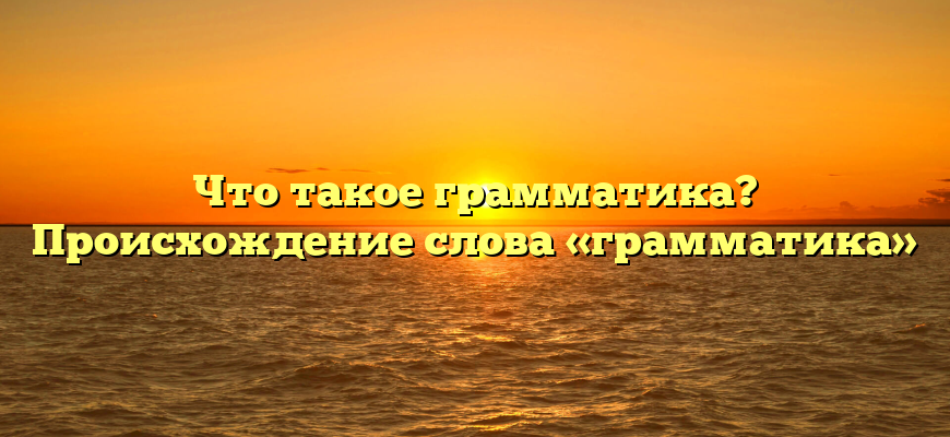 Что такое грамматика? Происхождение слова «грамматика»