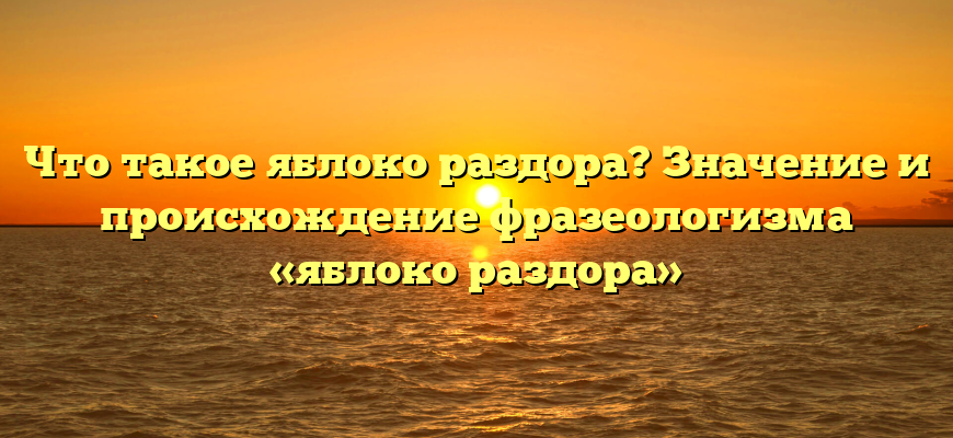 Что такое яблоко раздора? Значение и происхождение фразеологизма «яблоко раздора»