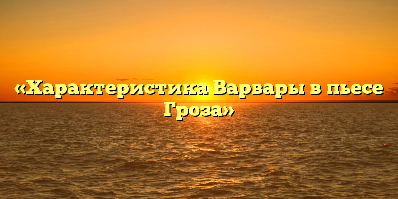 «Характеристика Варвары в пьесе Гроза»