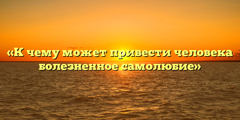 «К чему может привести человека болезненное самолюбие»