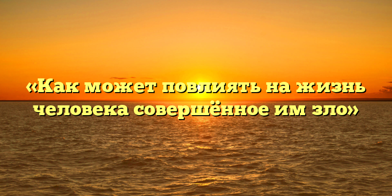 «Как может повлиять на жизнь человека совершённое им зло»