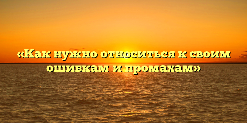 «Как нужно относиться к своим ошибкам и промахам»