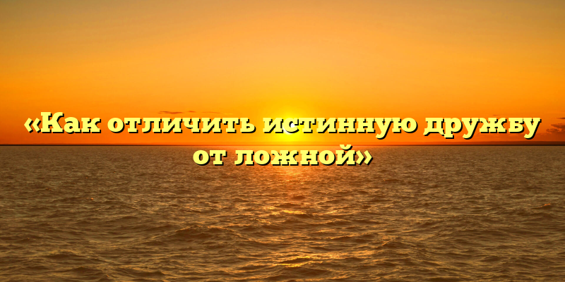 «Как отличить истинную дружбу от ложной»