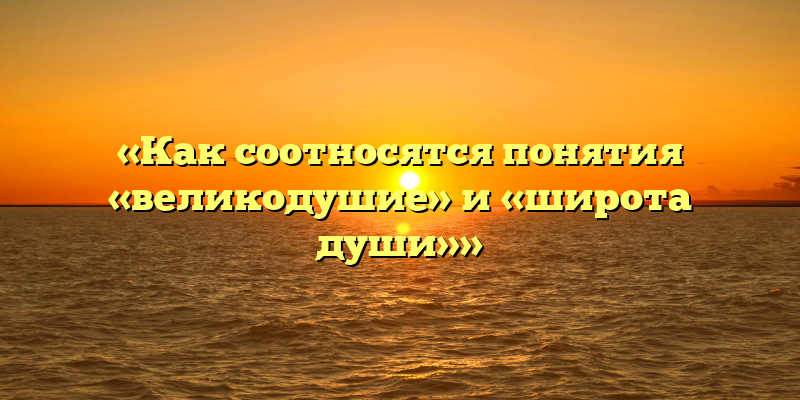 «Как соотносятся понятия «великодушие» и «широта души»»