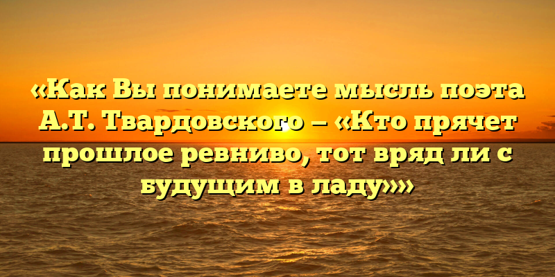 «Как Вы понимаете мысль поэта А.Т. Твардовского — «Кто прячет прошлое ревниво, тот вряд ли с будущим в ладу»»