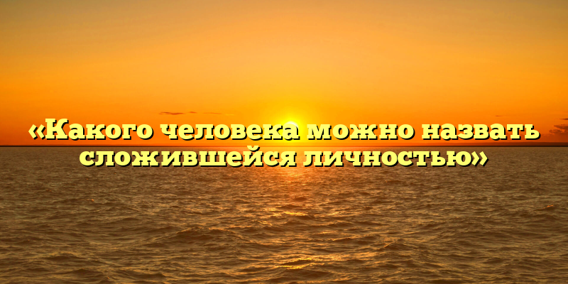«Какого человека можно назвать сложившейся личностью»