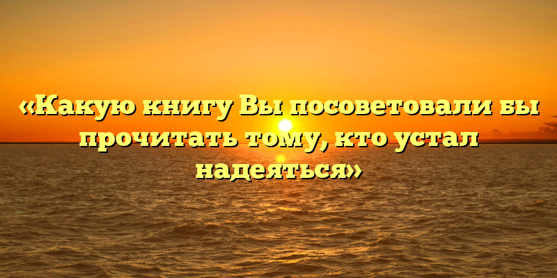 «Какую книгу Вы посоветовали бы прочитать тому, кто устал надеяться»