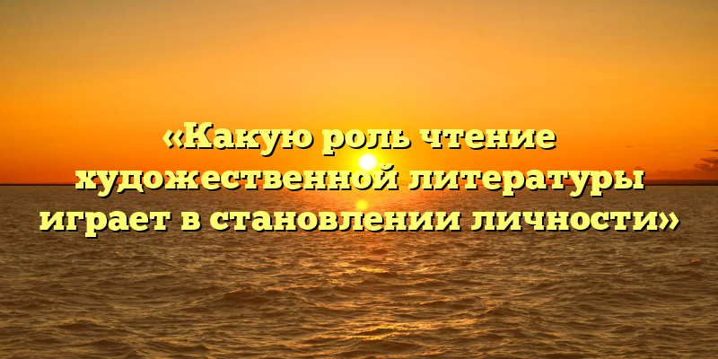 «Какую роль чтение художественной литературы играет в становлении личности»