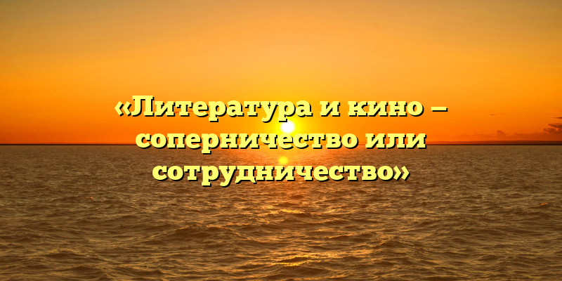 «Литература и кино — соперничество или сотрудничество»