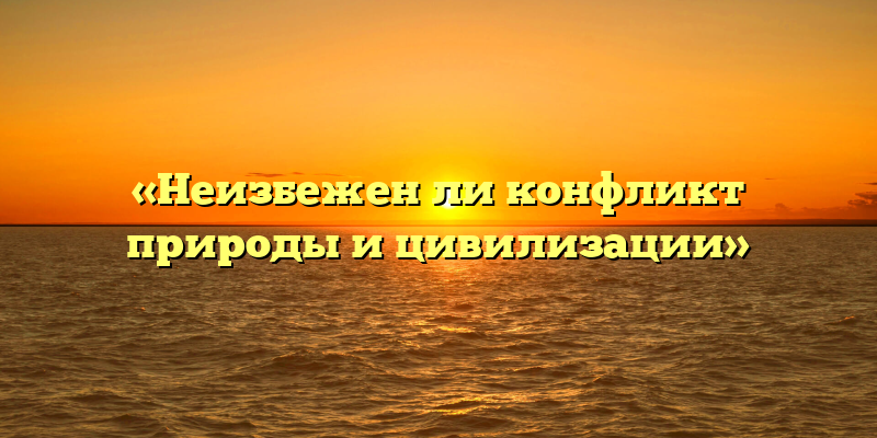 «Неизбежен ли конфликт природы и цивилизации»