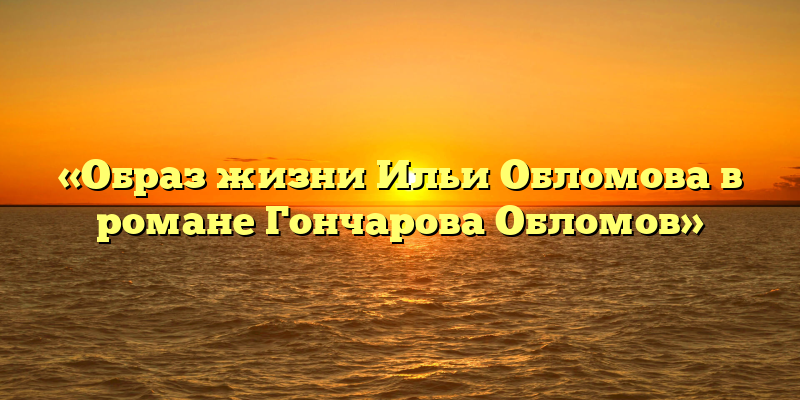 «Образ жизни Ильи Обломова в романе Гончарова Обломов»