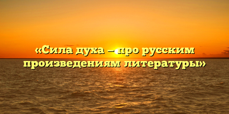 «Сила духа — про русским произведениям литературы»