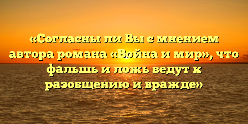 «Согласны ли Вы с мнением автора романа «Война и мир», что фальшь и ложь ведут к разобщению и вражде»