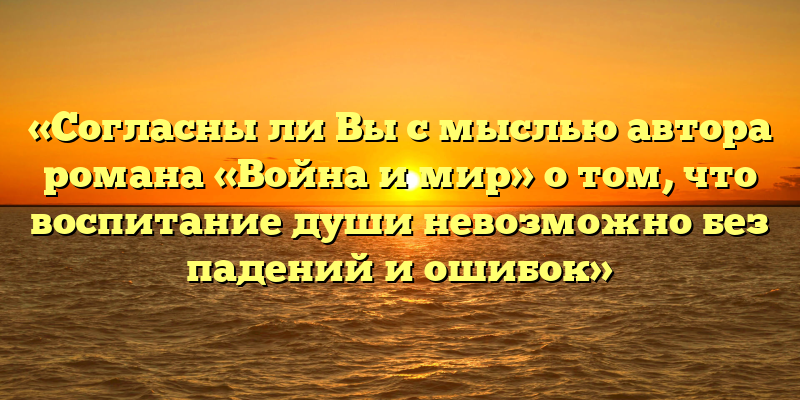 «Согласны ли Вы с мыслью автора романа «Война и мир» о том, что воспитание души невозможно без падений и ошибок»
