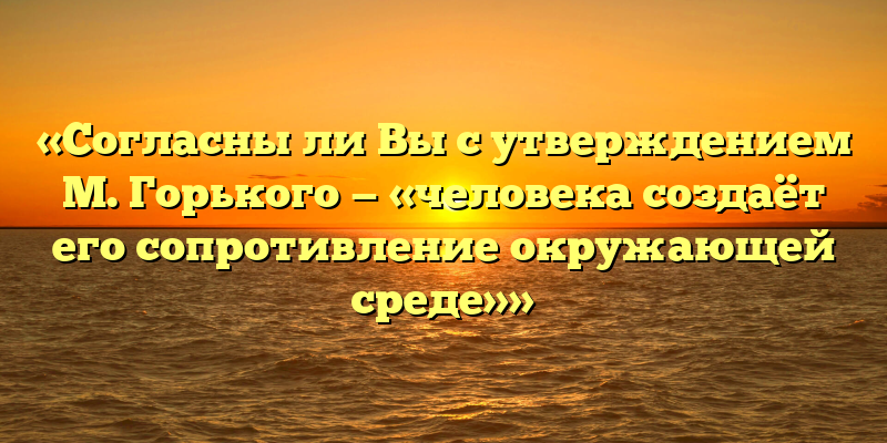 «Согласны ли Вы с утверждением М. Горького — «человека создаёт его сопротивление окружающей среде»»