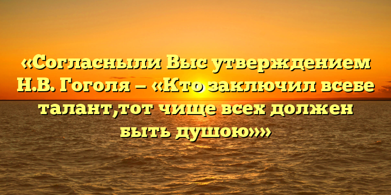 «Согласныли Выс утверждением Н.В. Гоголя — «Кто заключил всебе талант,тот чище всех должен быть душою»»
