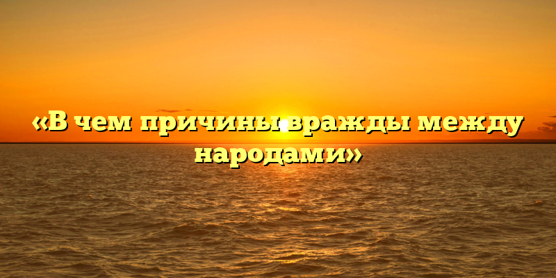 «В чем причины вражды между народами»
