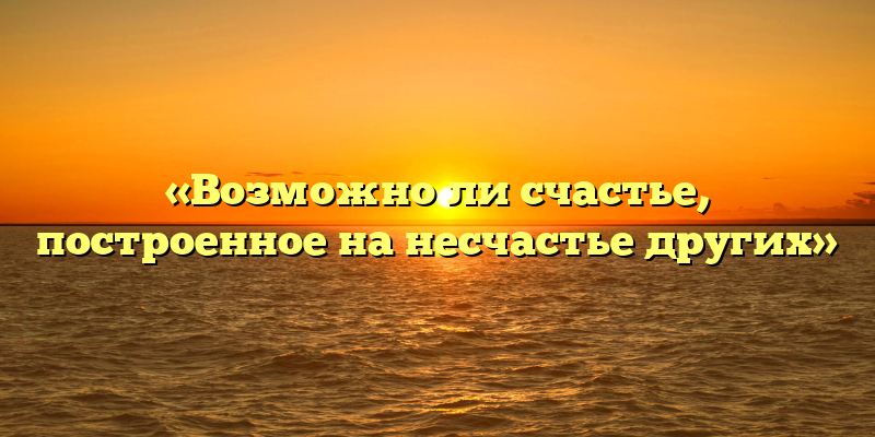«Возможно ли счастье, построенное на несчастье других»
