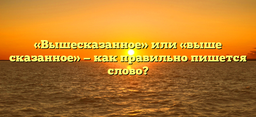 «Вышесказанное» или «выше сказанное» — как правильно пишется слово?