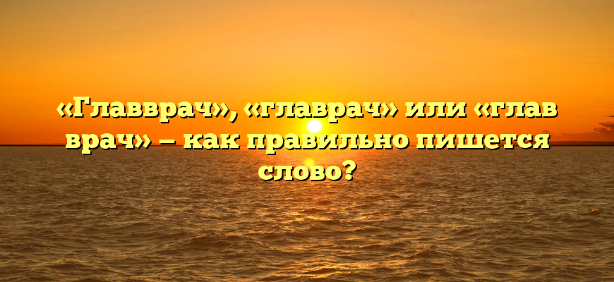 «Главврач», «главрач» или «глав врач» — как правильно пишется слово?