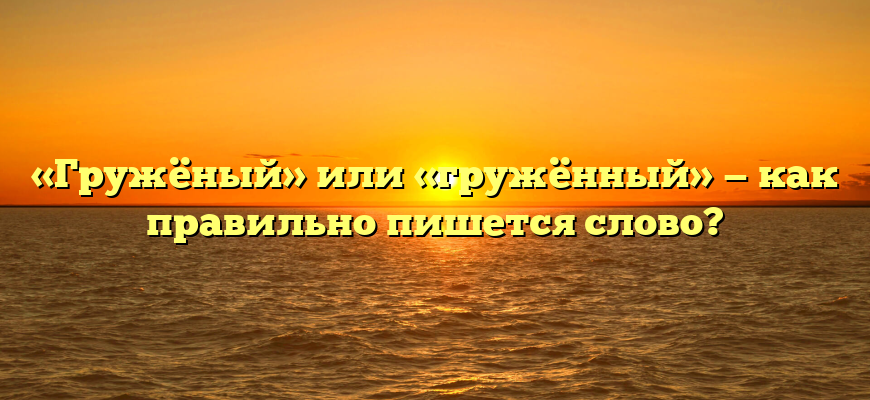 «Гружёный» или «гружённый» — как правильно пишется слово?