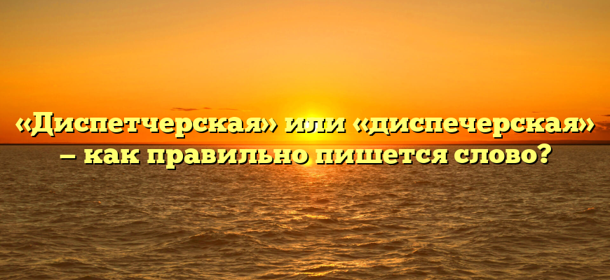 «Диспетчерская» или «диспечерская» — как правильно пишется слово?