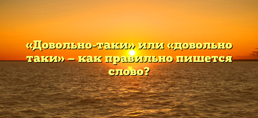«Довольно-таки» или «довольно таки» — как правильно пишется слово?