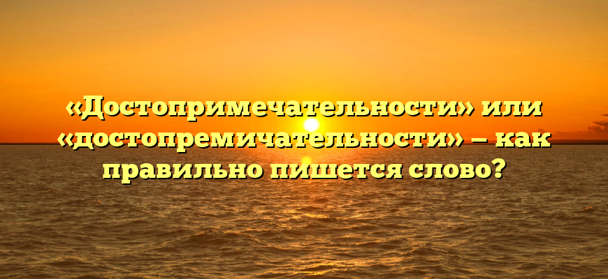 «Достопримечательности» или «достопремичательности» — как правильно пишется слово?