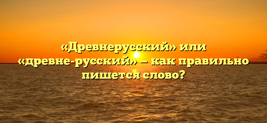 «Древнерусский» или «древне-русский» — как правильно пишется слово?