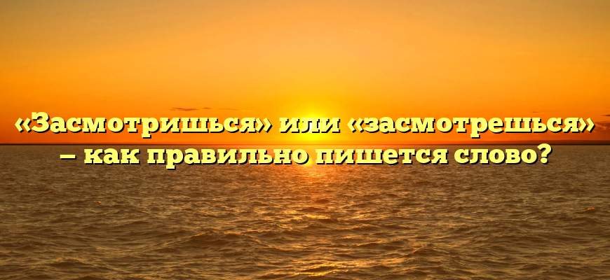 «Засмотришься» или «засмотрешься» — как правильно пишется слово?