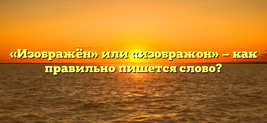 «Изображён» или «изображон» — как правильно пишется слово?