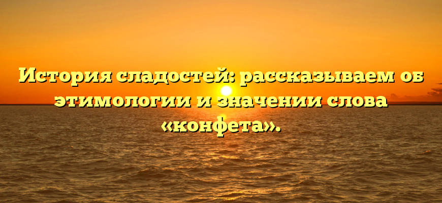 История сладостей: рассказываем об этимологии и значении слова «конфета».